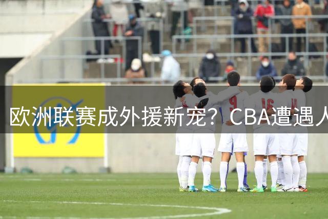 欧洲联赛成外援新宠？CBA遭遇人才流失困境
